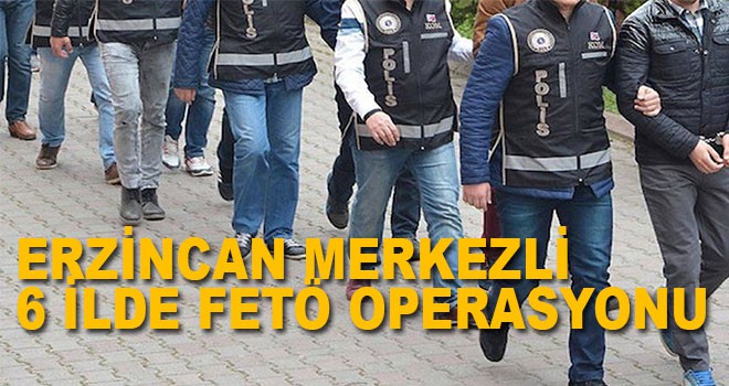 ERZİNCAN MERKEZLİ 6 İLDE FETÖ OPERASYONU
